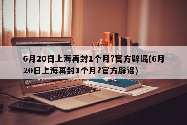 6月20日上海再封1个月?官方辟谣(6月20日上海再封1个月?官方辟谣)