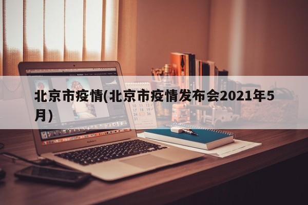 北京市疫情(北京市疫情发布会2021年5月)