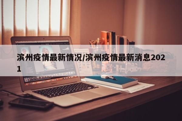 滨州疫情最新情况/滨州疫情最新消息2021