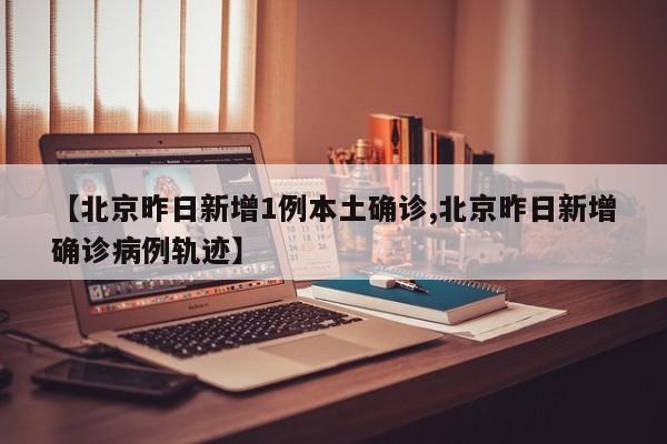 【北京昨日新增1例本土确诊,北京昨日新增确诊病例轨迹】