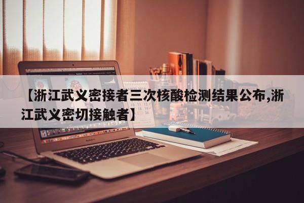 【浙江武义密接者三次核酸检测结果公布,浙江武义密切接触者】