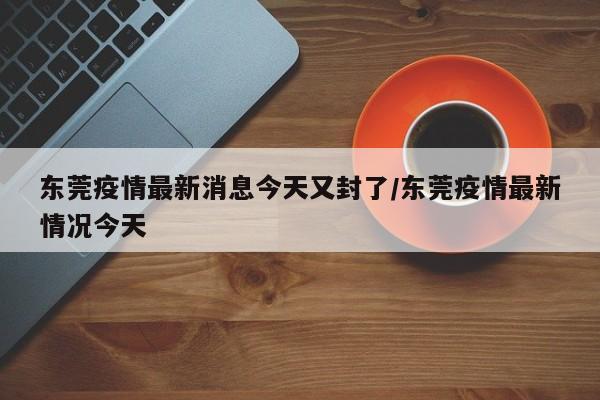 东莞疫情最新消息今天又封了/东莞疫情最新情况今天