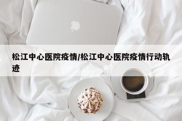 松江中心医院疫情/松江中心医院疫情行动轨迹