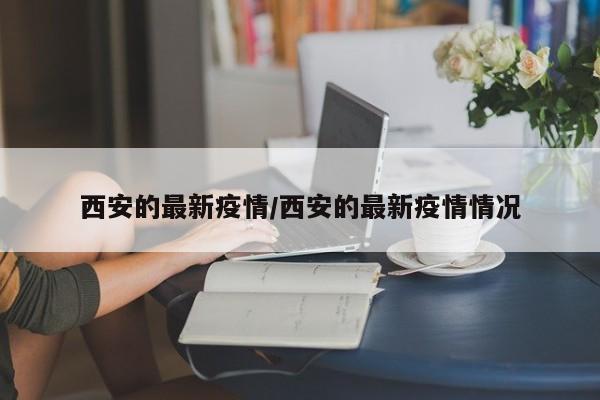 西安的最新疫情/西安的最新疫情情况