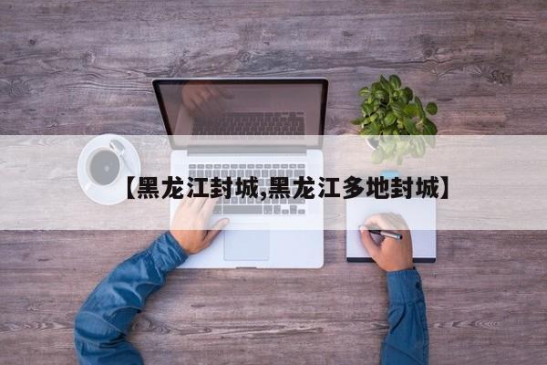 【黑龙江封城,黑龙江多地封城】