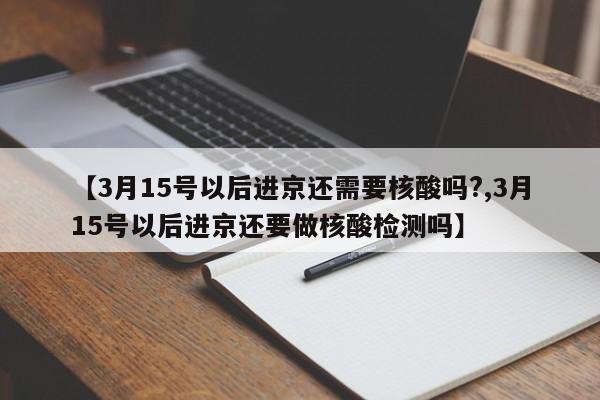 【3月15号以后进京还需要核酸吗?,3月15号以后进京还要做核酸检测吗】