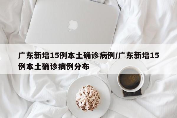 广东新增15例本土确诊病例/广东新增15例本土确诊病例分布