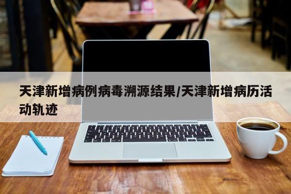天津新增病例病毒溯源结果/天津新增病历活动轨迹