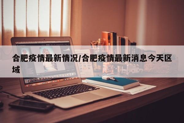 合肥疫情最新情况/合肥疫情最新消息今天区域