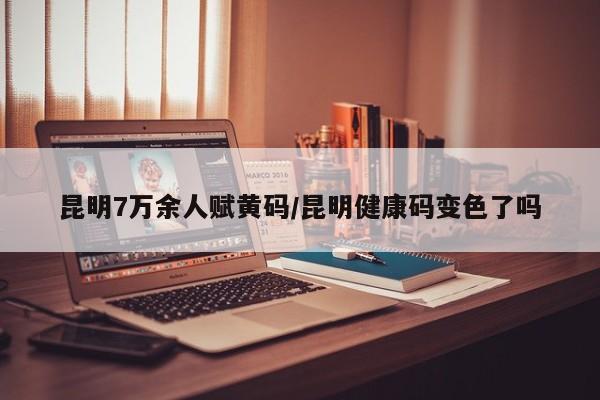 昆明7万余人赋黄码/昆明健康码变色了吗