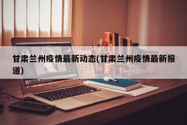 甘肃兰州疫情最新动态(甘肃兰州疫情最新报道)