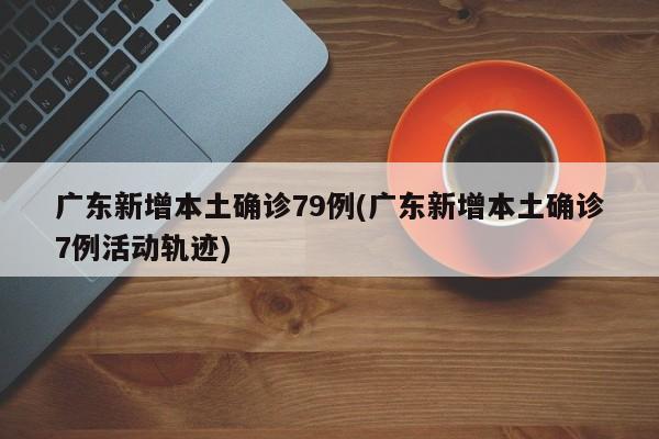 广东新增本土确诊79例(广东新增本土确诊7例活动轨迹)