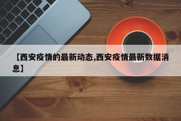 【西安疫情的最新动态,西安疫情最新数据消息】