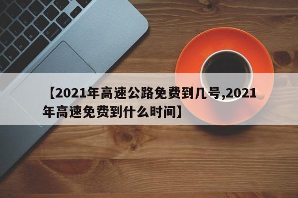 【2021年高速公路免费到几号,2021年高速免费到什么时间】