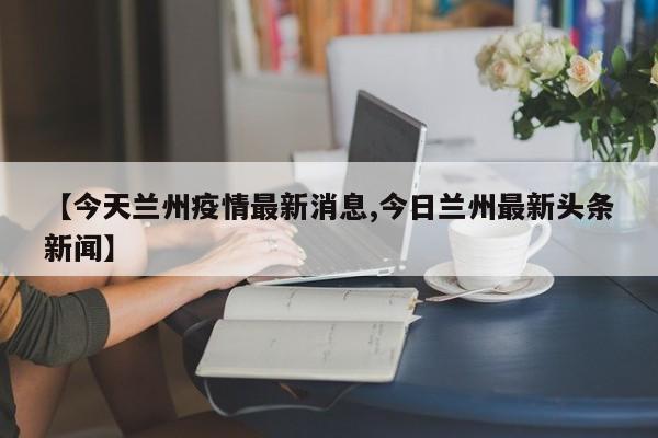 【今天兰州疫情最新消息,今日兰州最新头条新闻】