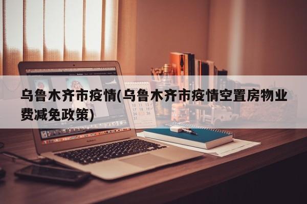乌鲁木齐市疫情(乌鲁木齐市疫情空置房物业费减免政策)