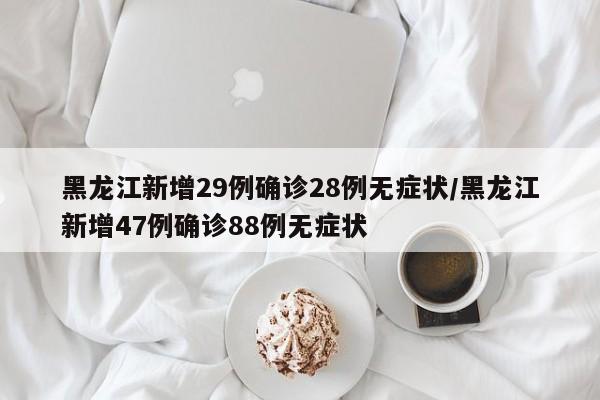 黑龙江新增29例确诊28例无症状/黑龙江新增47例确诊88例无症状