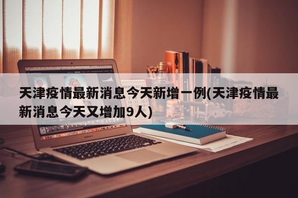 天津疫情最新消息今天新增一例(天津疫情最新消息今天又增加9人)