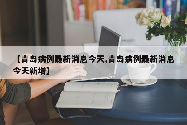 【青岛病例最新消息今天,青岛病例最新消息今天新增】