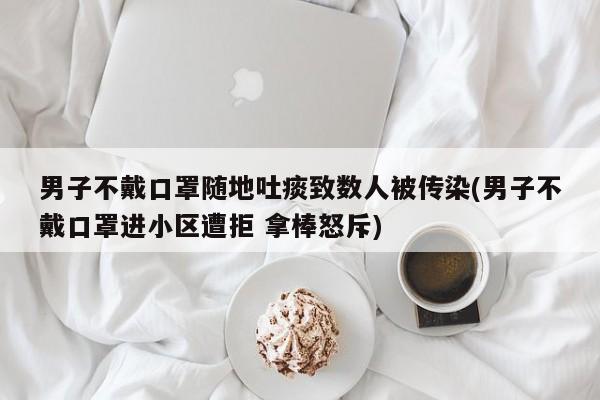 男子不戴口罩随地吐痰致数人被传染(男子不戴口罩进小区遭拒 拿棒怒斥)