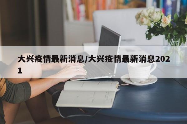 大兴疫情最新消息/大兴疫情最新消息2021