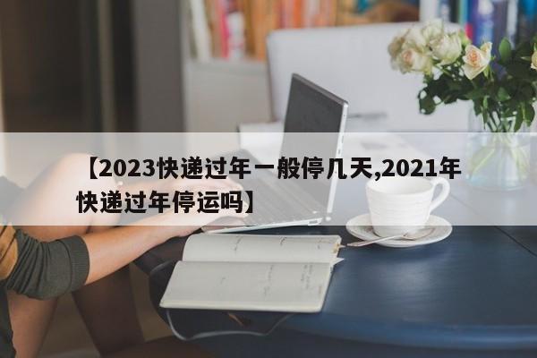【2023快递过年一般停几天,2021年快递过年停运吗】