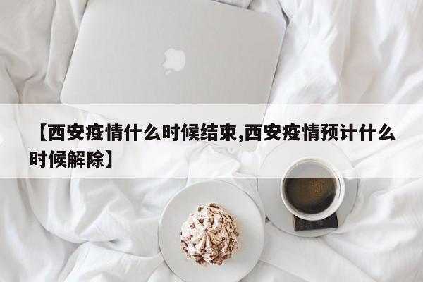 【西安疫情什么时候结束,西安疫情预计什么时候解除】