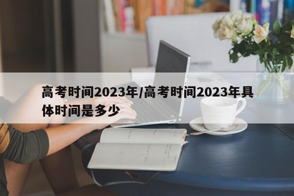高考时间2023年/高考时间2023年具体时间是多少
