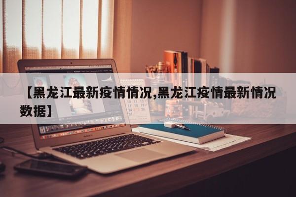 【黑龙江最新疫情情况,黑龙江疫情最新情况数据】