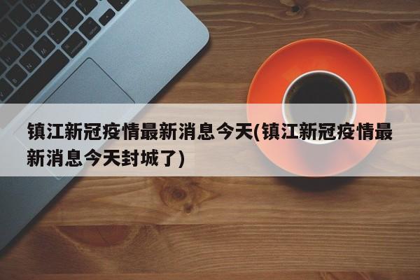 镇江新冠疫情最新消息今天(镇江新冠疫情最新消息今天封城了)