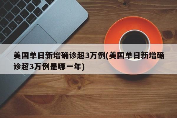 美国单日新增确诊超3万例(美国单日新增确诊超3万例是哪一年)