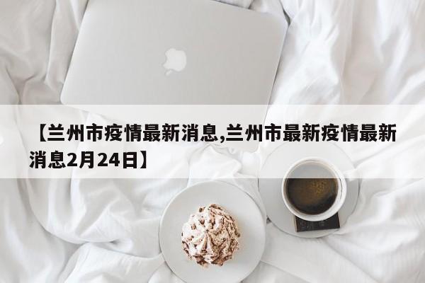 【兰州市疫情最新消息,兰州市最新疫情最新消息2月24日】