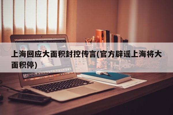 上海回应大面积封控传言(官方辟谣上海将大面积停)