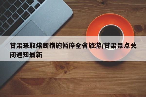 甘肃采取熔断措施暂停全省旅游/甘肃景点关闭通知最新