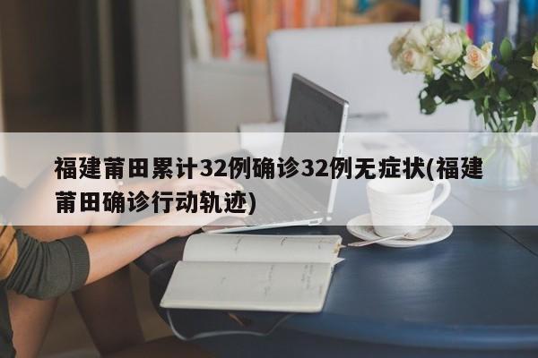 福建莆田累计32例确诊32例无症状(福建莆田确诊行动轨迹)