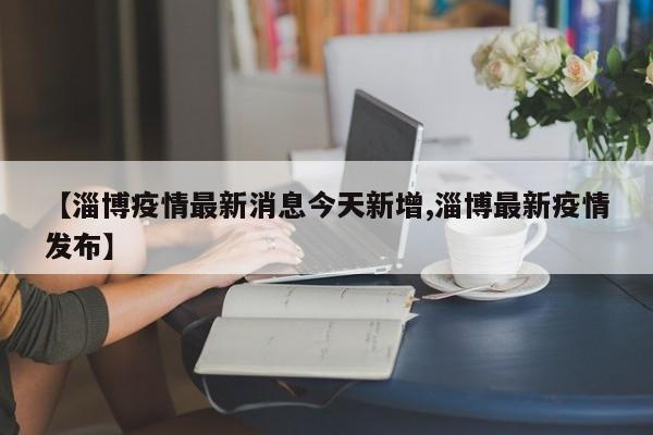 【淄博疫情最新消息今天新增,淄博最新疫情发布】