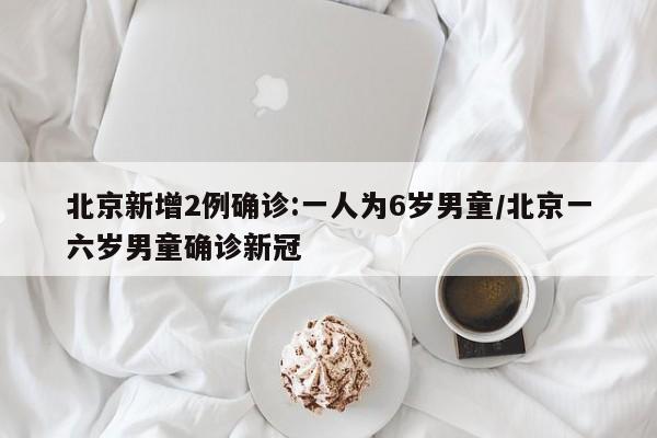 北京新增2例确诊:一人为6岁男童/北京一六岁男童确诊新冠