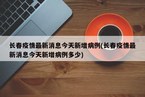 长春疫情最新消息今天新增病例(长春疫情最新消息今天新增病例多少)