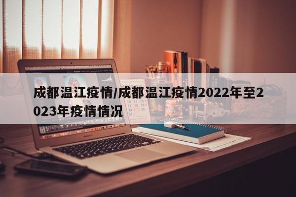 成都温江疫情/成都温江疫情2022年至2023年疫情情况