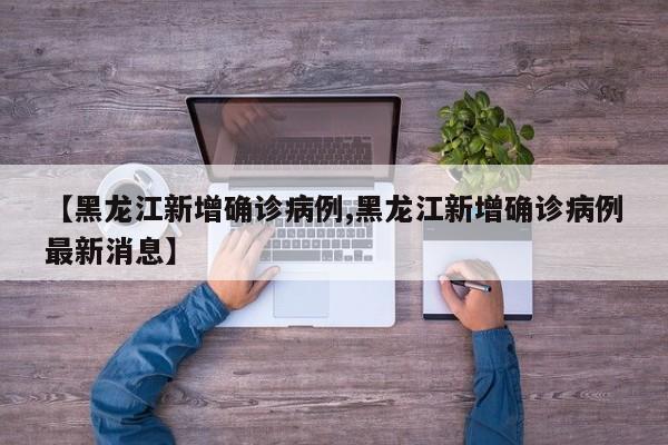 【黑龙江新增确诊病例,黑龙江新增确诊病例最新消息】
