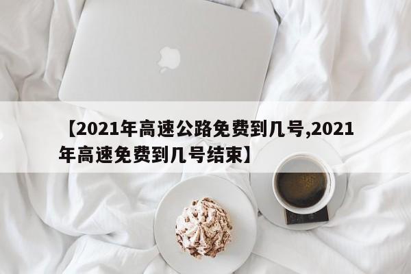 【2021年高速公路免费到几号,2021年高速免费到几号结束】