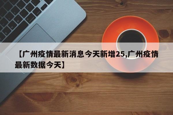 【广州疫情最新消息今天新增25,广州疫情最新数据今天】
