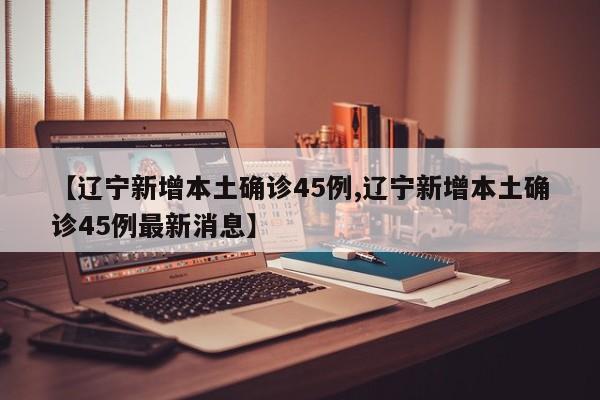 【辽宁新增本土确诊45例,辽宁新增本土确诊45例最新消息】