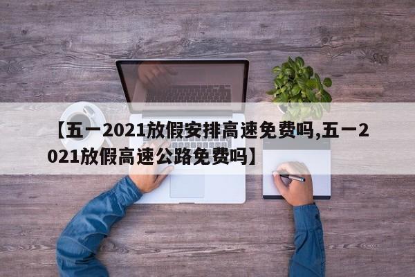 【五一2021放假安排高速免费吗,五一2021放假高速公路免费吗】