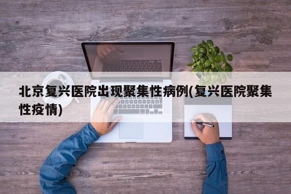 北京复兴医院出现聚集性病例(复兴医院聚集性疫情)