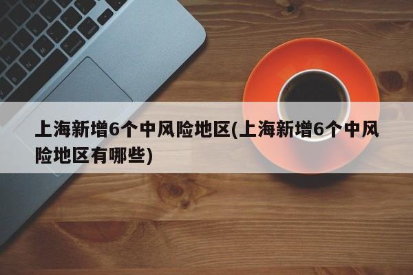 上海新增6个中风险地区(上海新增6个中风险地区有哪些)