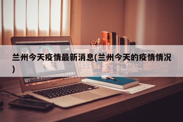 兰州今天疫情最新消息(兰州今天的疫情情况)