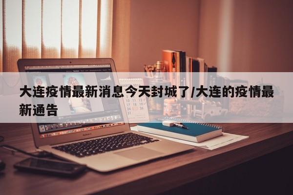 大连疫情最新消息今天封城了/大连的疫情最新通告