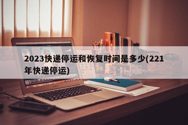 2023快递停运和恢复时间是多少(221年快递停运)