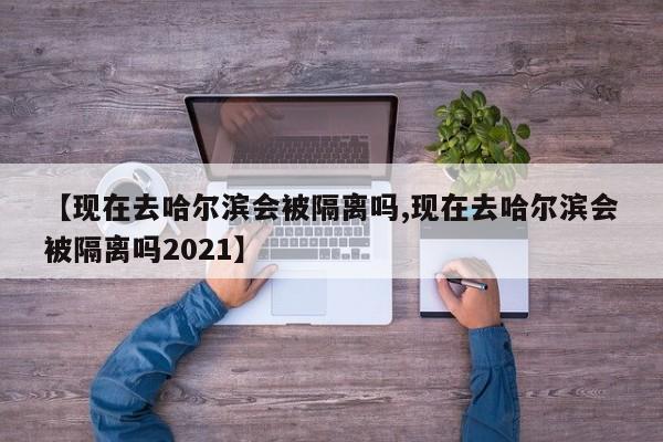 【现在去哈尔滨会被隔离吗,现在去哈尔滨会被隔离吗2021】